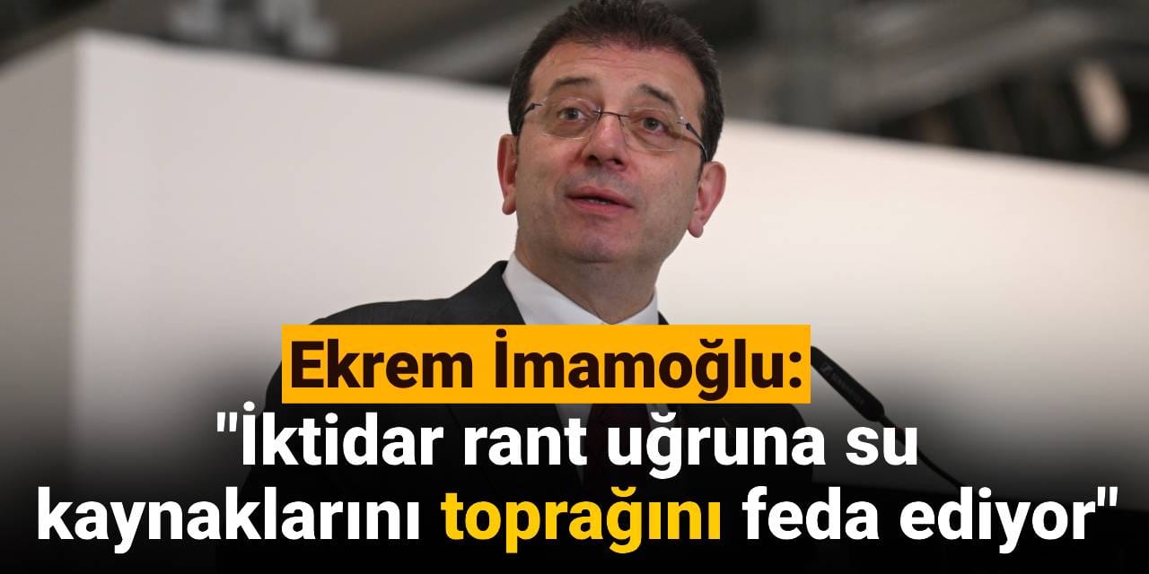 Ekrem İmamoğlu: İktidar rant uğruna su kaynaklarını toprağını feda ediyor