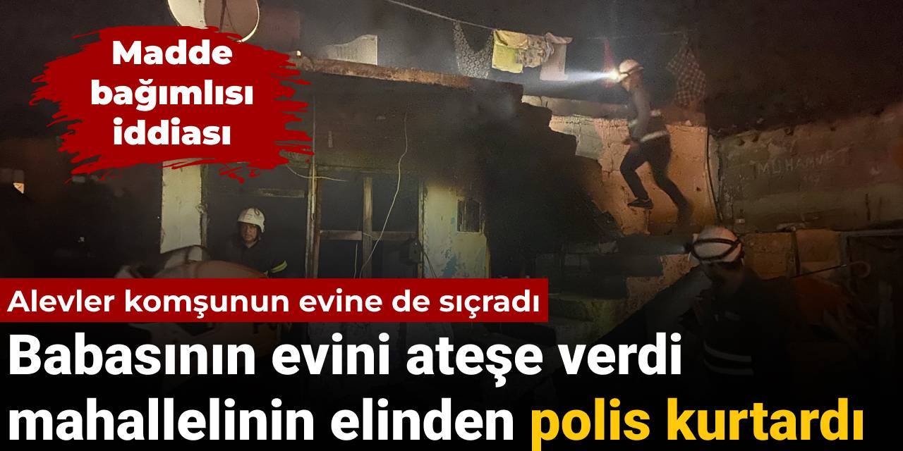 Babasının evini ateşe verdi: Alevler komşuya sıçrayınca mahallelinin elinden polis aldı