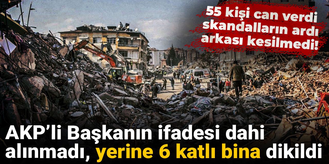 55 kişi can verdi, skandalların ardı arkası kesilmedi! AKP’li Başkanın ifadesi dahi alınmadı, yerine 6 katlı bina dikildi