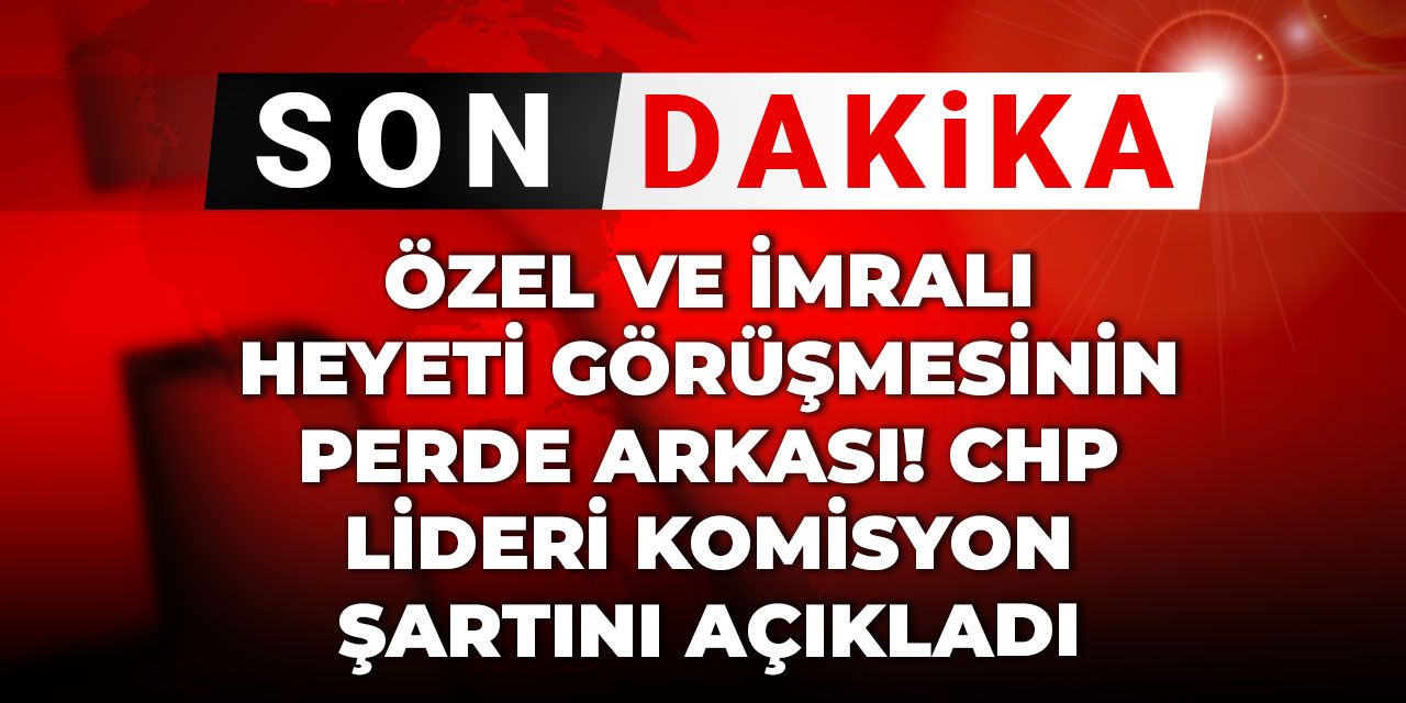 Son Dakika | İşte Özel ve İmralı Heyeti görüşmesinin perde arkası! CHP lideri komisyon şartını açıkladı