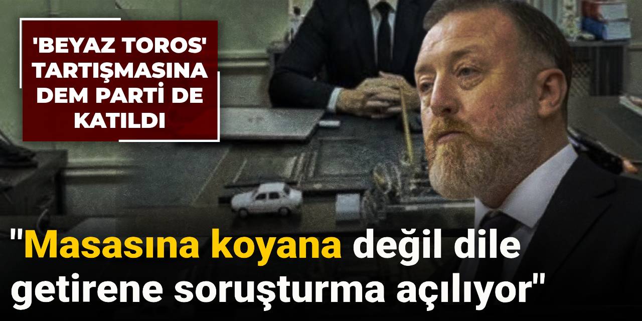 'Beyaz Toros' tartışmasına DEM Parti de katıldı: Masasına koyana değil dile getirene soruşturma açılıyor