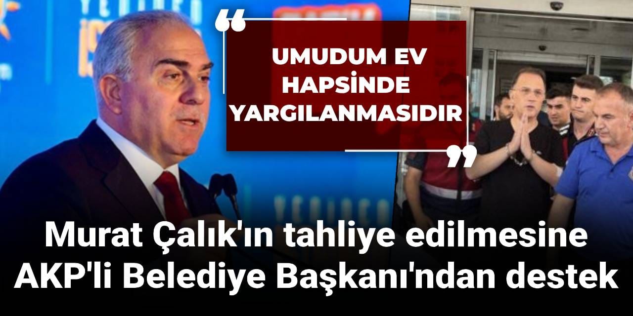 Murat Çalık'ın tahliye edilmesine AKP'li Belediye Başkanı'ndan destek: Umudum ev hapsinde yargılanmasıdır
