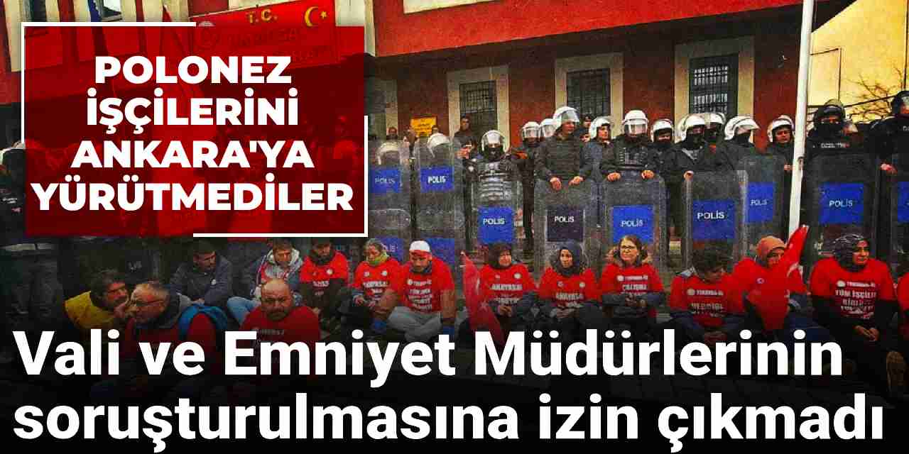 Polonez işçilerini Ankara'ya yürütmemişlerdi: Vali ve Emniyet Müdürlerinin soruşturulmasına izin çıkmadı