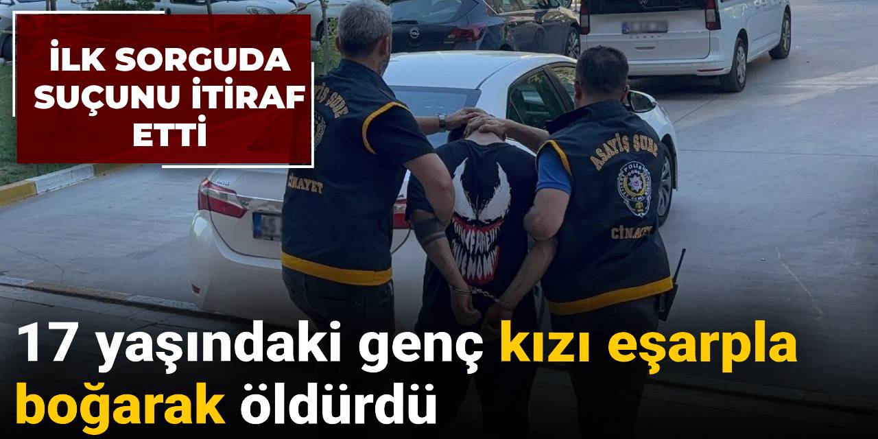 İlk sorguda suçunu itiraf etti: 17 yaşındaki genç kızı eşarpla boğarak öldürdü