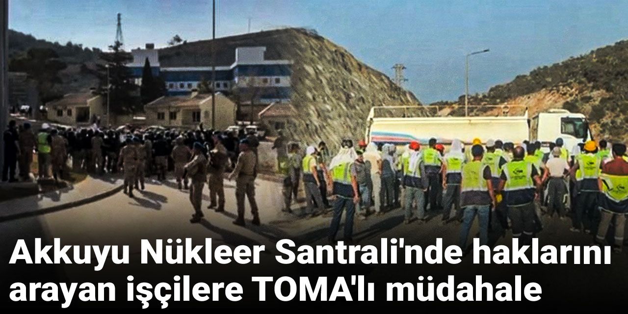 Akkuyu Nükleer Santrali'nde haklarını arayan işçilere TOMA'lı müdahale