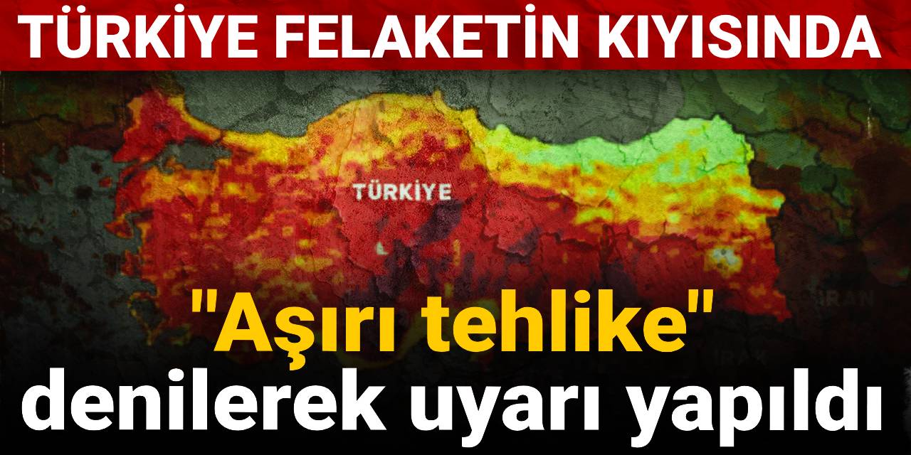 Türkiye felaketin kıyısında: "Aşırı tehlike" denilerek uyarı yapıldı