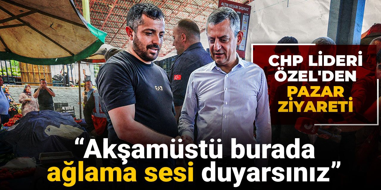 CHP lideri Özel'den pazar ziyareti: Akşamüstü burada ağlama sesi duyarsınız