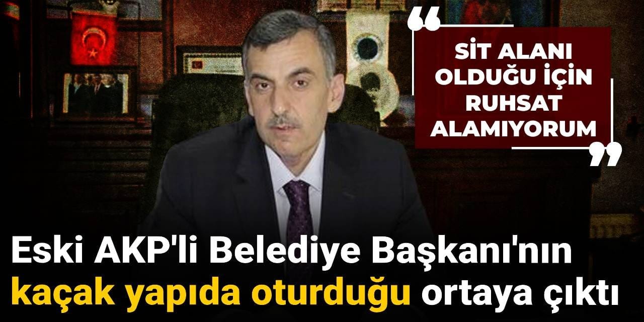 Eski AKP'li Belediye Başkanı'nın kaçak yapıda oturduğu ortaya çıktı: SİT alanı olduğu için ruhsat alamıyoruz