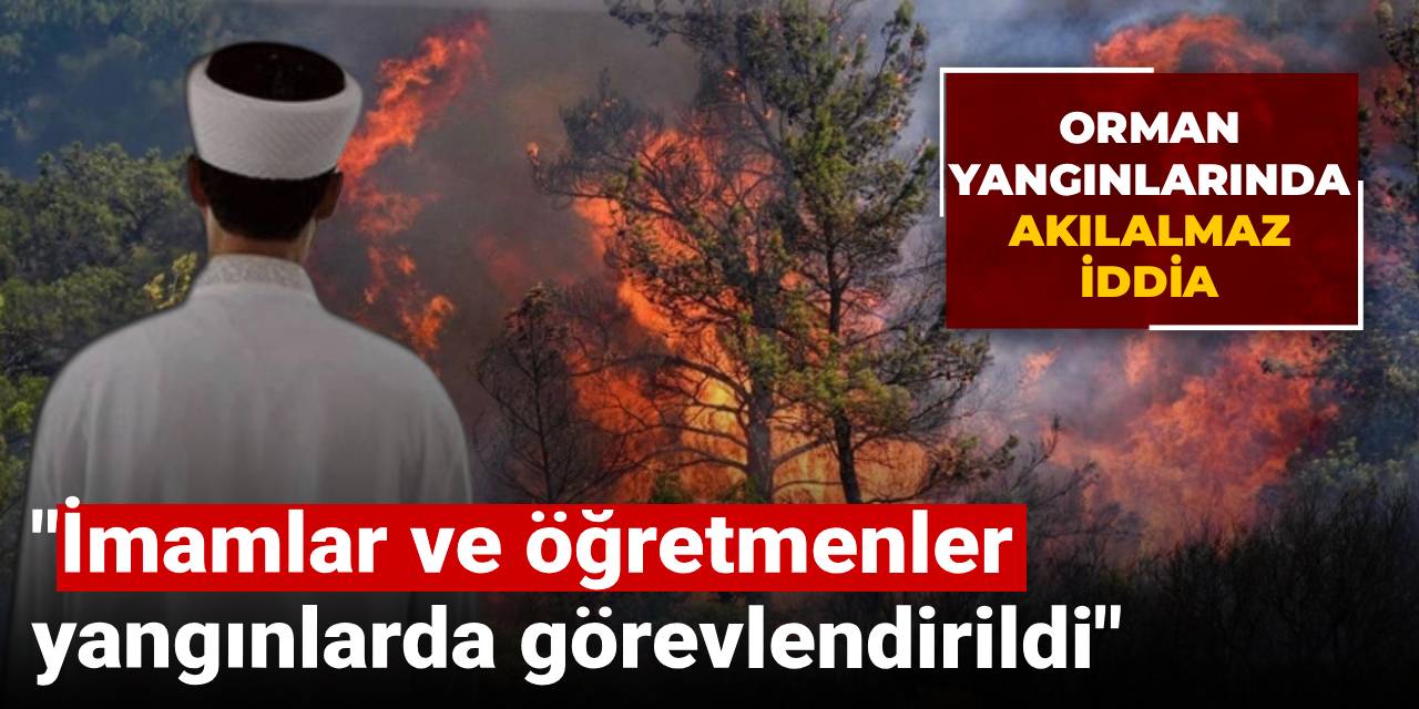Orman yangınlarında inanılmaz iddia: İmamlar ve öğretmenler yangınlarda görevlendirildi