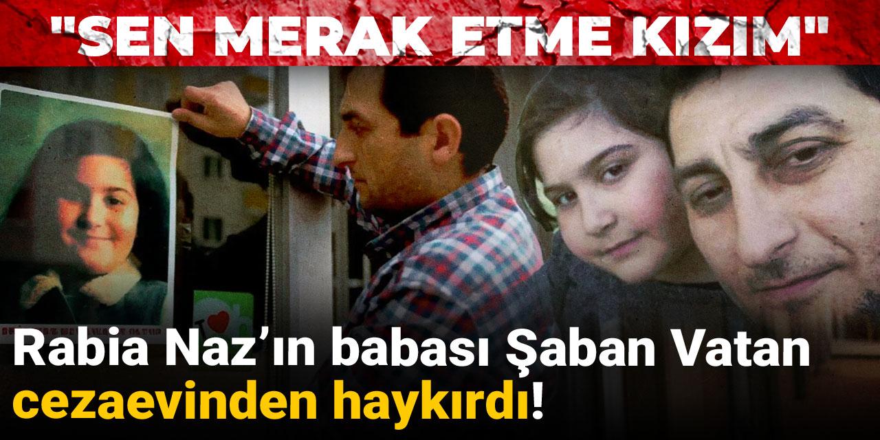 Rabia Naz’ın babası Şaban Vatan cezaevinden haykırdı: Sen merak etme kızım