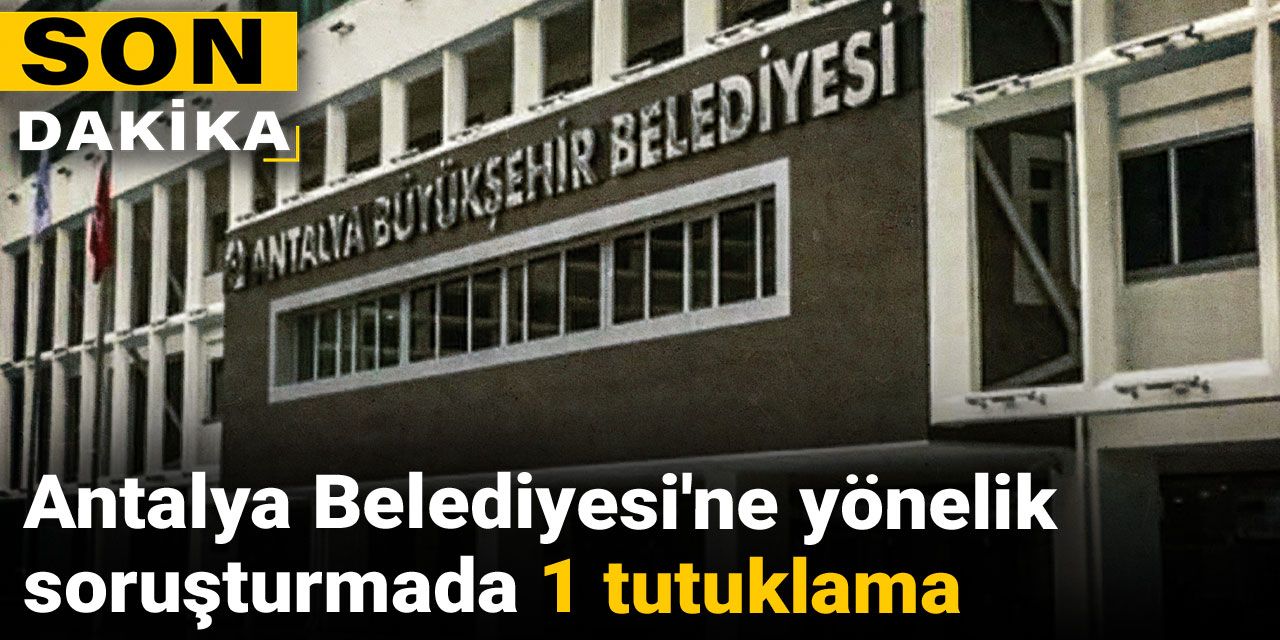 Son Dakika | Antalya Belediyesi'ne yönelik soruşturmada 1 tutuklama