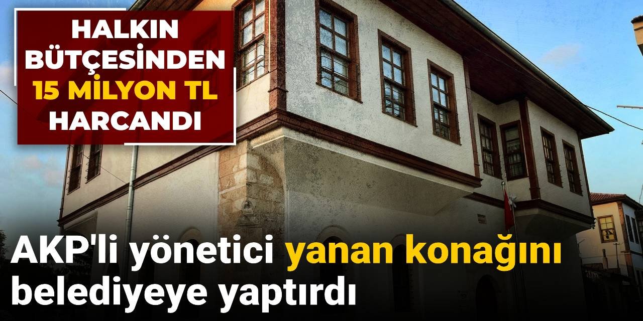 AKP'li yönetici yanan konağını belediyeye yaptırdı: Halkın bütçesinden 15 milyon TL harcandı