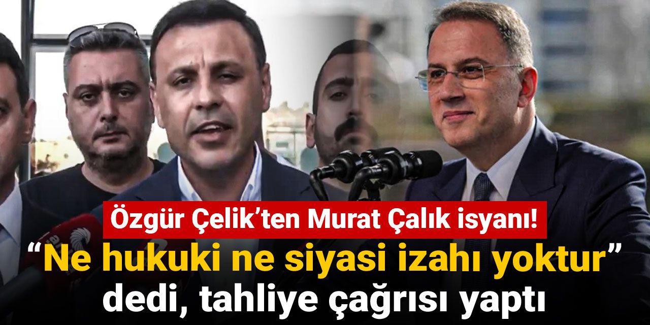 Özgür Çelik’ten Murat Çalık isyanı: “Ne hukuki ne siyasi izahı yoktur” dedi, tahliye çağrısı yaptı