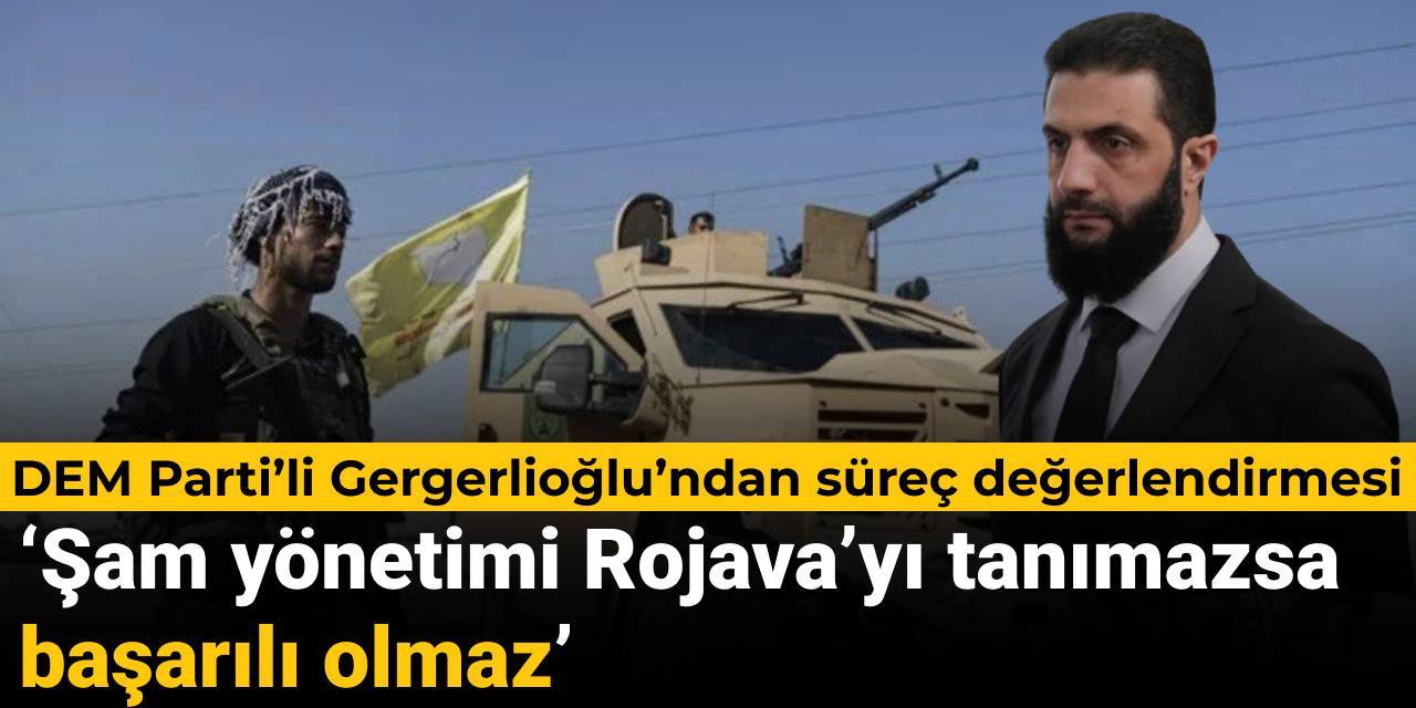 DEM Parti’li Gergerlioğlu’ndan süreç açıklaması: Şam yönetimi Rojava’yı tanımazsa başarısız olur