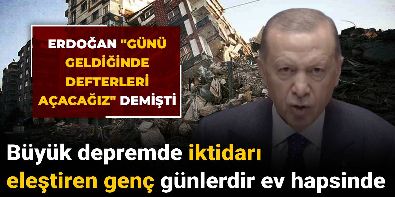 Erdoğan "Günü geldiğinde defterleri açacağız" demişti: Büyük depremde iktidarı eleştiren genç günlerdir ev hapsinde