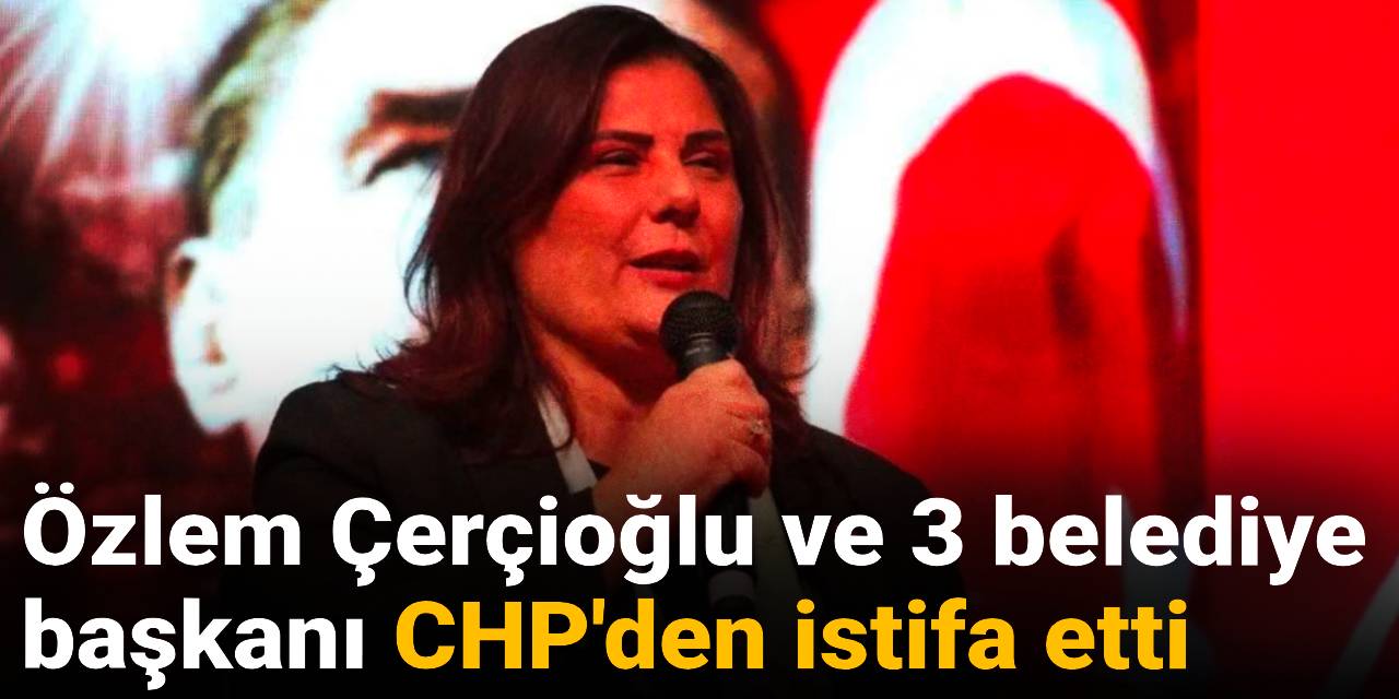 Son Dakika | Özlem Çerçioğlu ve 3 belediye başkanı CHP'den istifa etti