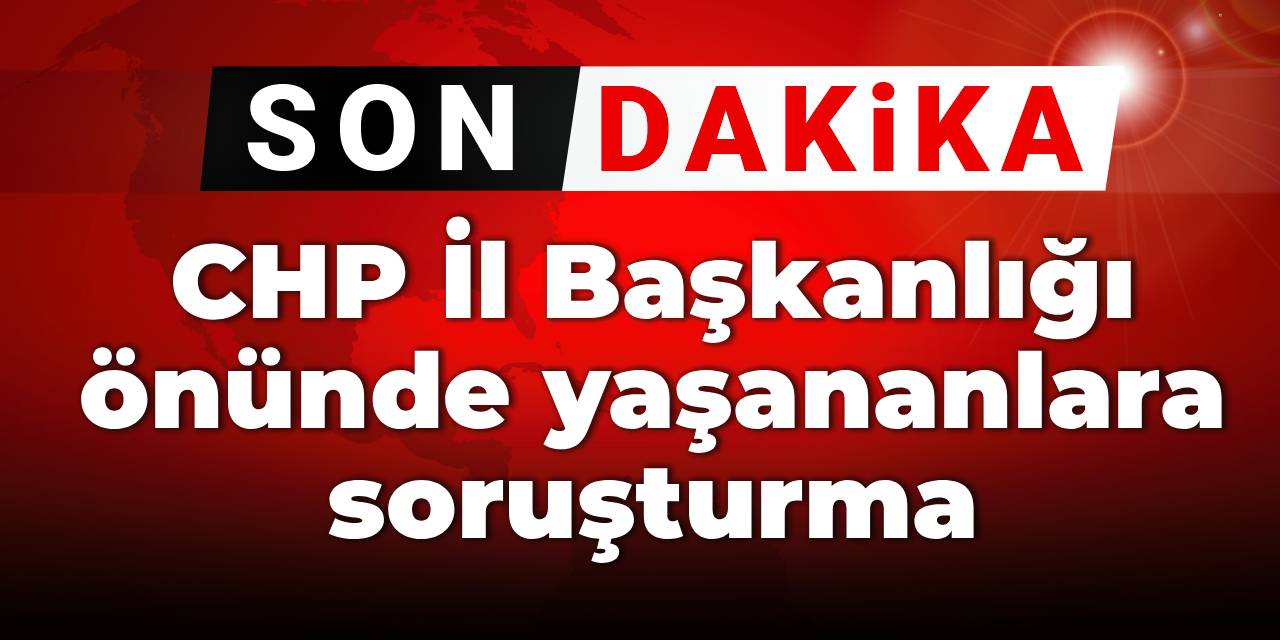 Son dakika|CHP İl Başkanlığı önünde yaşananlara soruşturma