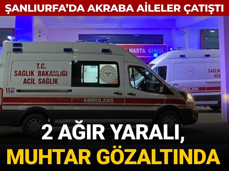 Şanlıurfa’da akraba aileler çatıştı: 2 ağır yaralı, muhtar gözaltında