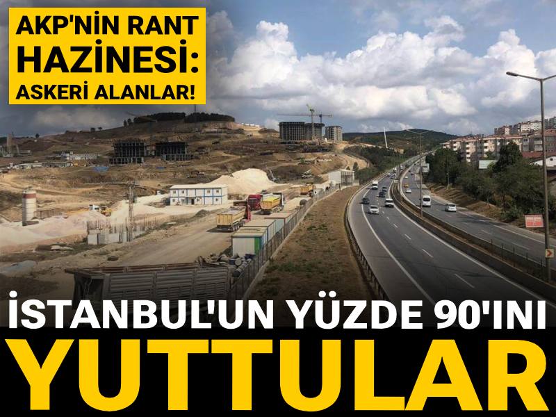 AKP'nin rant hazinesi: Askeri alanlar! İstanbul'un yüzde 90'ını yuttular