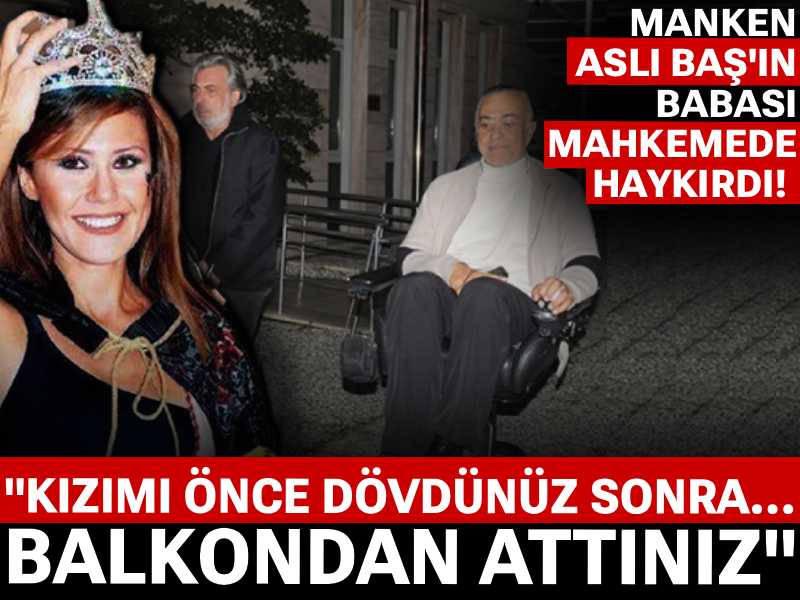 Manken Aslı Baş'ın babası mahkemede haykırdı! "Kızımı önce dövdünüz sonra balkondan attınız"