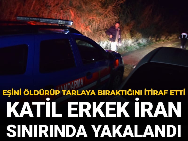 Eşini öldürüp tarlaya bıraktığını itiraf etti: Katil erkek İran sınırında yakalandı