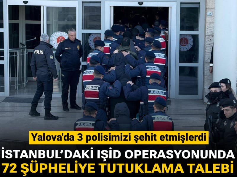 Yalova'da 3 polisimizi şehit etmişlerdi: İstanbul’daki IŞİD operasyonunda 72 şüpheliye tutuklama talebi