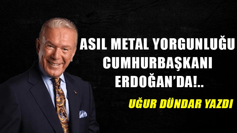 Asıl metal yorgunluğu Cumhurbaşkanı Erdoğan’da!..