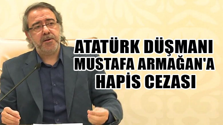 Atatürk düşmanı Mustafa Armağan'a hapis cezası