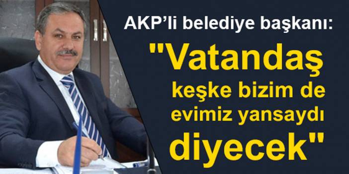 AKP’li belediye başkanı: "Vatandaş keşke bizim de evimiz yansaydı diyecek"