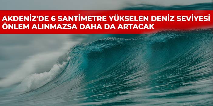 Akdeniz'de 6 santimetre yükselen deniz seviyesi önlem alınmazsa daha da artacak