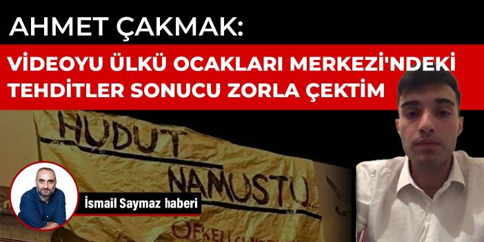 Ahmet Çakmak: Videoyu Ülkü Ocakları Merkezi'ndeki tehditler sonucu zorla çektim