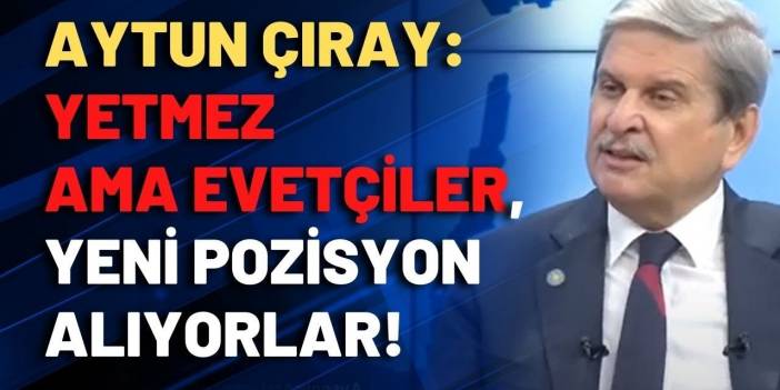 Aytun Çıray: Yetmez ama Evet'çiler, yeni pozisyon alıyorlar!