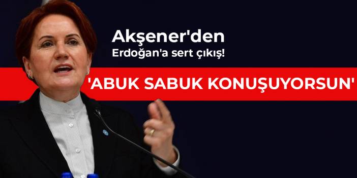 Akşener'den Erdoğan'a sert çıkış! 'Abuk sabuk konuşuyorsun'