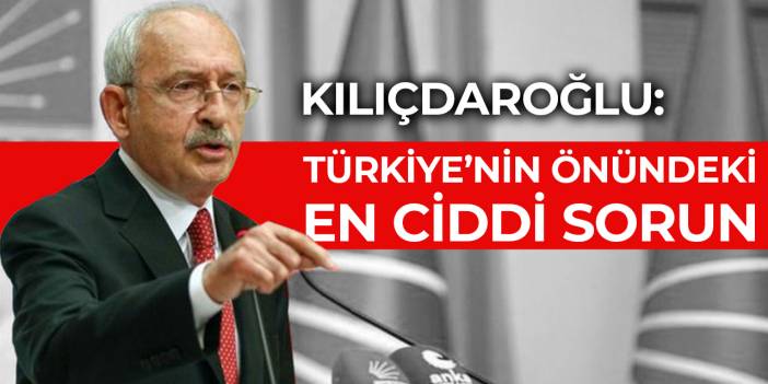 Kılıçdaroğlu: Türkiye’nin önündeki en ciddi sorun