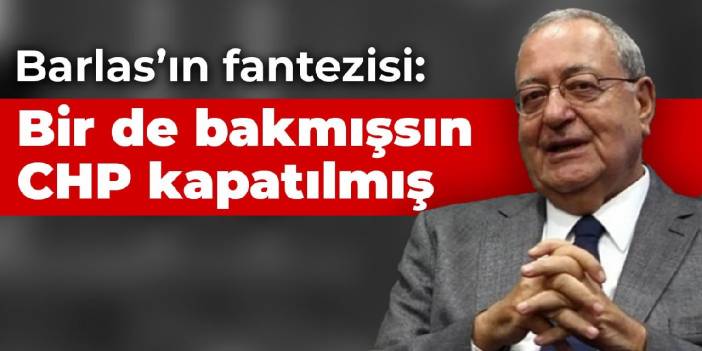 Barlas’ın fantezisi: Bir de bakmışsın CHP kapatılmış