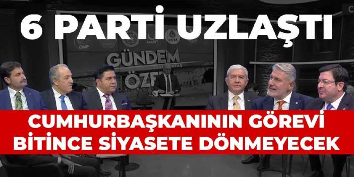 6 parti uzlaştı: Cumhurbaşkanının görevi bitince siyasete dönmeyecek