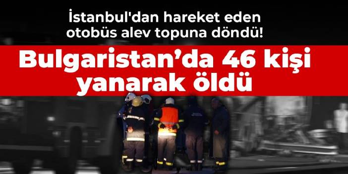 İstanbul'dan hareket eden otobüs alev topuna döndü! Bulgaristan’da 46 kişi yanarak öldü