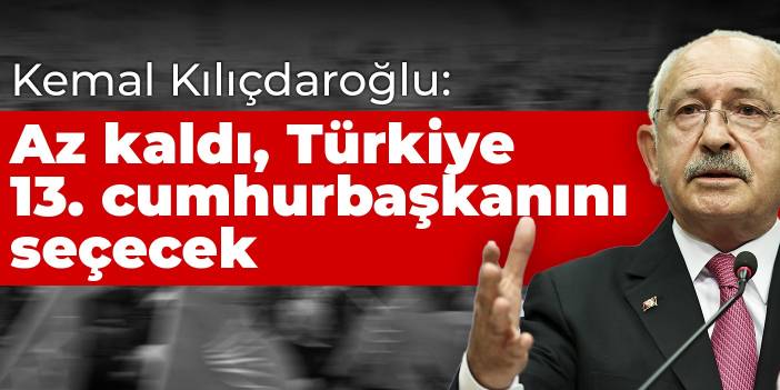 Kılıçdaroğlu: Az kaldı, Türkiye 13. cumhurbaşkanını seçecek