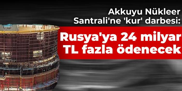 Akkuyu Nükleer Santrali'ne 'kur' darbesi: Rusya'ya 24 milyar TL fazla ödenecek