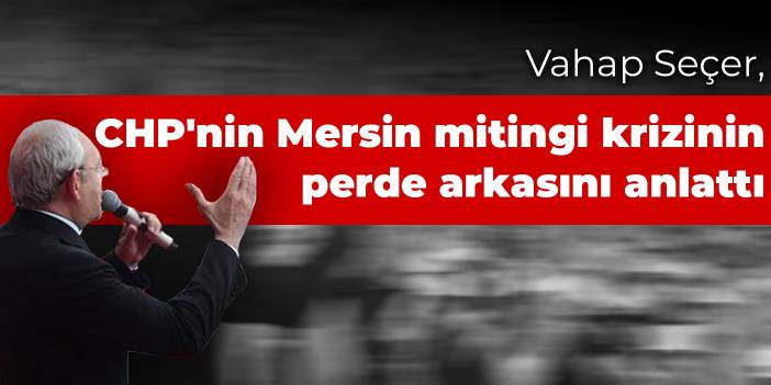 Vahap Seçer, CHP'nin Mersin mitingi krizinin perde arkasını anlattı