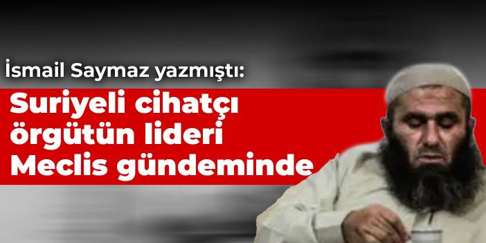 İsmail Saymaz yazmıştı: Suriyeli cihatçı örgütün lideri Meclis gündeminde