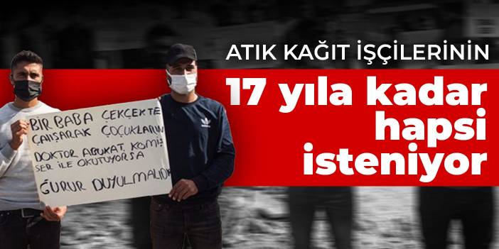 Atık kağıt işçilerinin 17 yıla kadar hapsi isteniyor