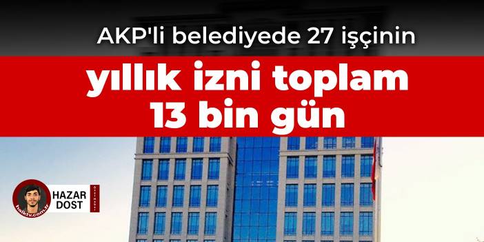 AKP'li belediyede 27 işçinin yıllık izni toplam 13 bin gün