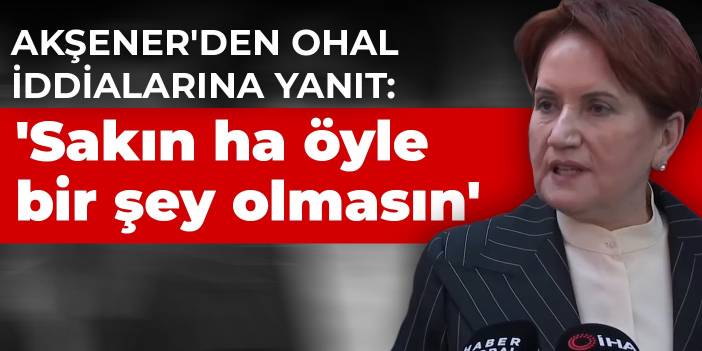 Akşener'den OHAL iddialarına yanıt: 'Sakın ha öyle bir şey olmasın'