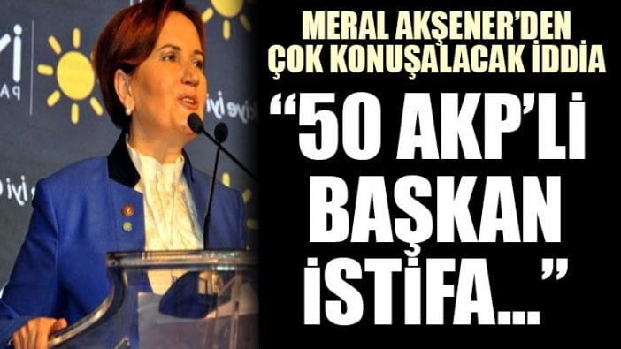 Meral Akşener: AKP'nin 50 Belediye Başkanını istifa ettireceği konuşuluyor