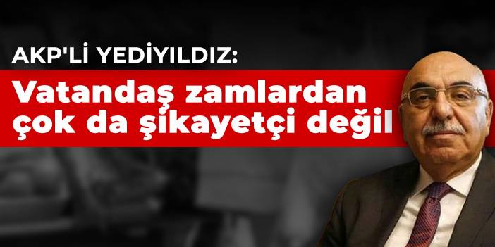 AKP'li Yediyıldız: Vatandaş zamlardan çok da şikayetçi değil