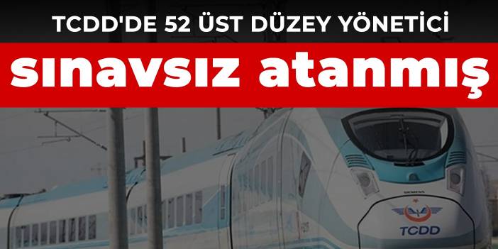 TCDD'de 52 üst düzey yönetici sınavsız atanmış