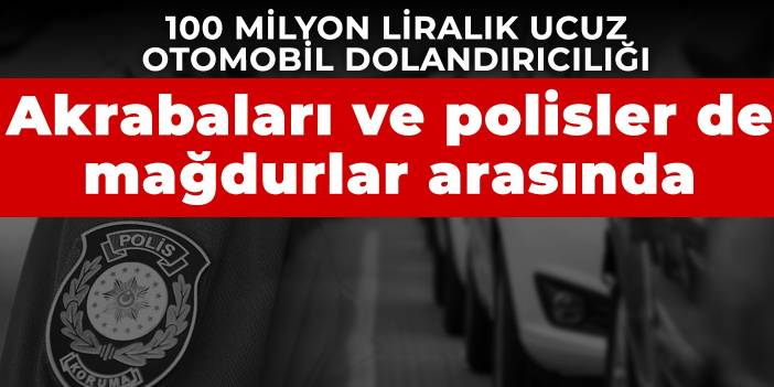 100 milyon liralık ucuz otomobil dolandırıcılığı: Akrabaları ve polisler de mağdurlar arasında