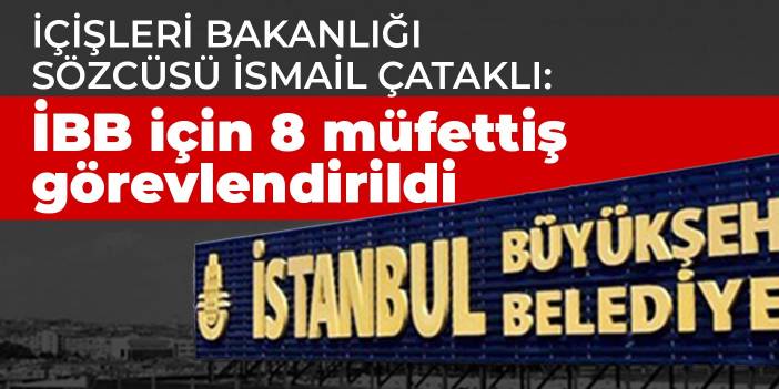 İçişleri Bakanlığı sözcüsü İsmail Çataklı: İBB için 8 müfettiş görevlendirildi