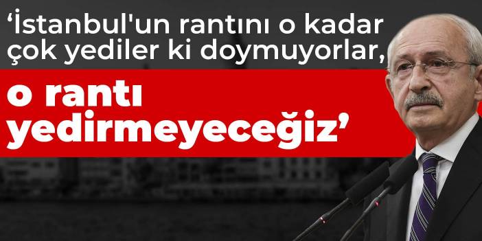 Kılıçdaroğlu: İstanbul'un rantını o kadar çok yediler ki doymuyorlar, o rantı yedirmeyeceğiz